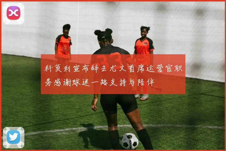 科莫利宣布辞去尤文首席运营官职务感谢球迷一路支持与陪伴