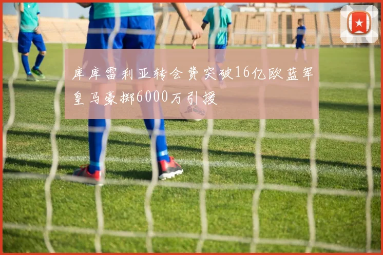 库库雷利亚转会费突破16亿欧蓝军皇马豪掷6000万引援