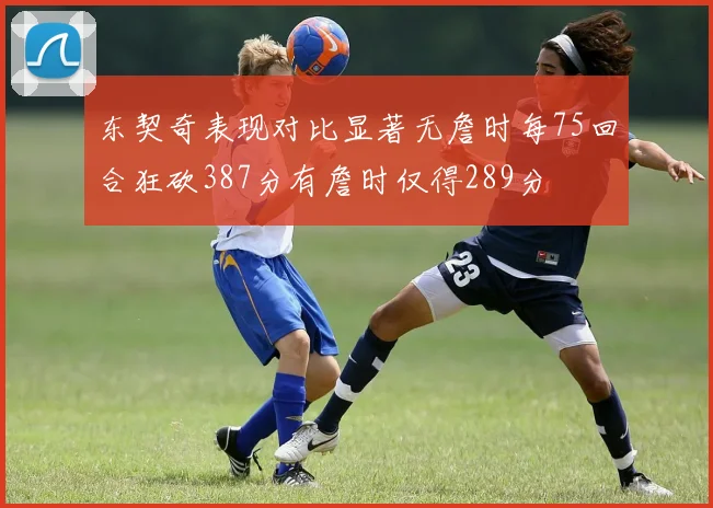 东契奇表现对比显著无詹时每75回合狂砍387分有詹时仅得289分