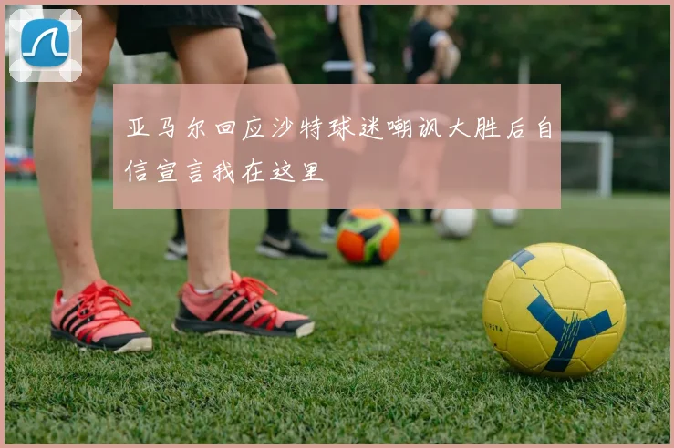 亚马尔回应沙特球迷嘲讽大胜后自信宣言我在这里