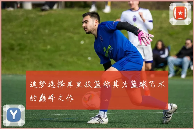 追梦选择库里投篮称其为篮球艺术的巅峰之作