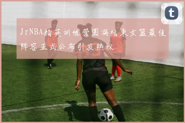 JrNBA精英训练营圆满结束女篮最佳阵容正式公布引发热议