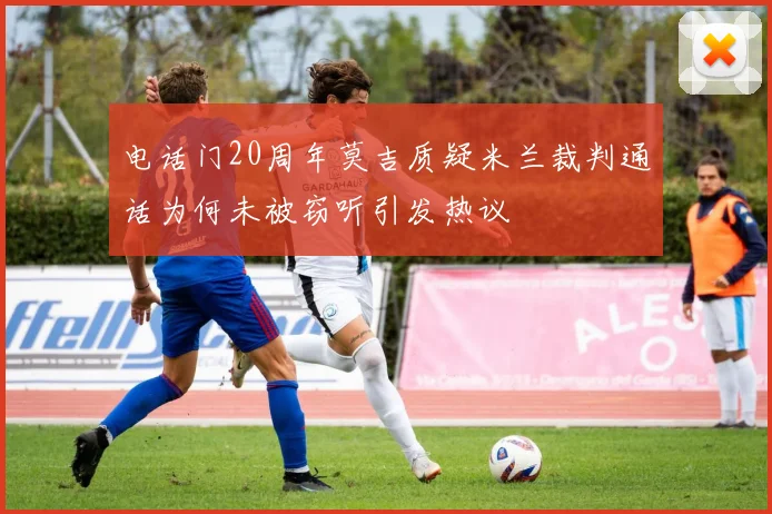 电话门20周年莫吉质疑米兰裁判通话为何未被窃听引发热议