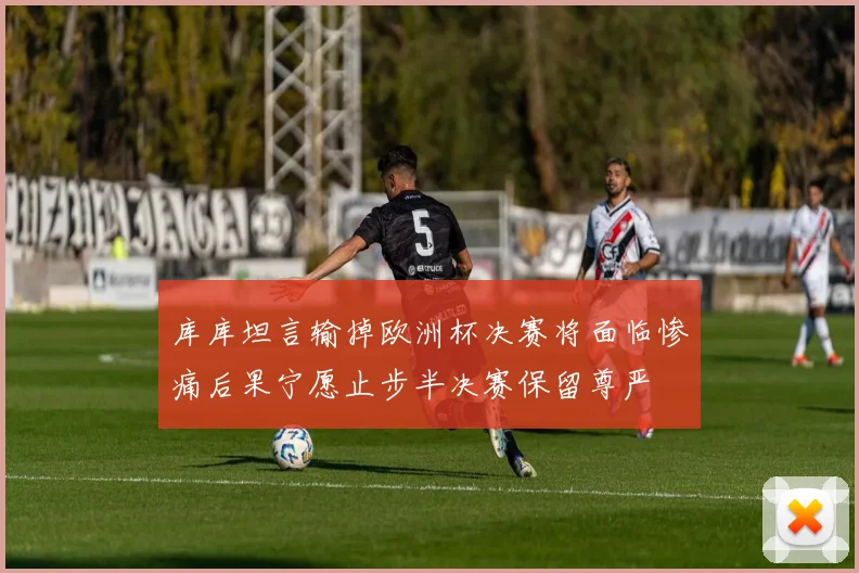 库库坦言输掉欧洲杯决赛将面临惨痛后果宁愿止步半决赛保留尊严