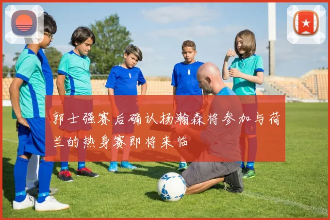 郭士强赛后确认杨瀚森将参加与荷兰的热身赛即将来临