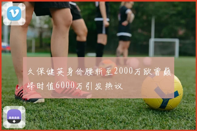 久保健英身价腰斩至2000万欧曾巅峰时值6000万引发热议