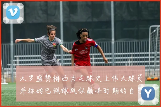 大罗盛赞梅西为足球史上伟大球员并称姆巴佩球风似巅峰时期的自己