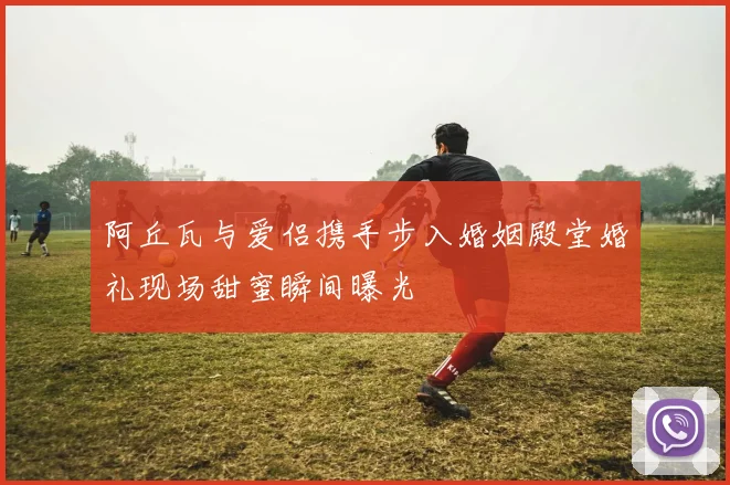 阿丘瓦与爱侣携手步入婚姻殿堂婚礼现场甜蜜瞬间曝光