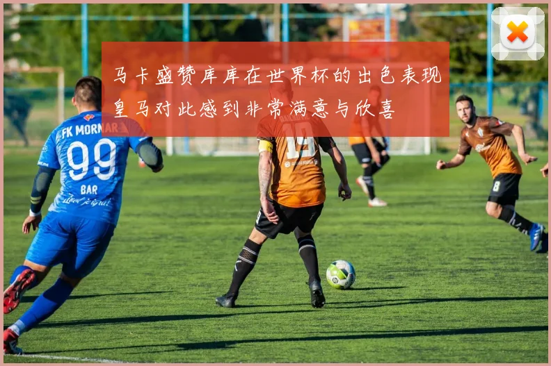 马卡盛赞库库在世界杯的出色表现皇马对此感到非常满意与欣喜