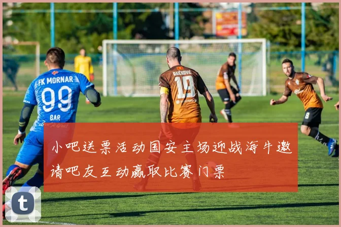 小吧送票活动国安主场迎战海牛邀请吧友互动赢取比赛门票