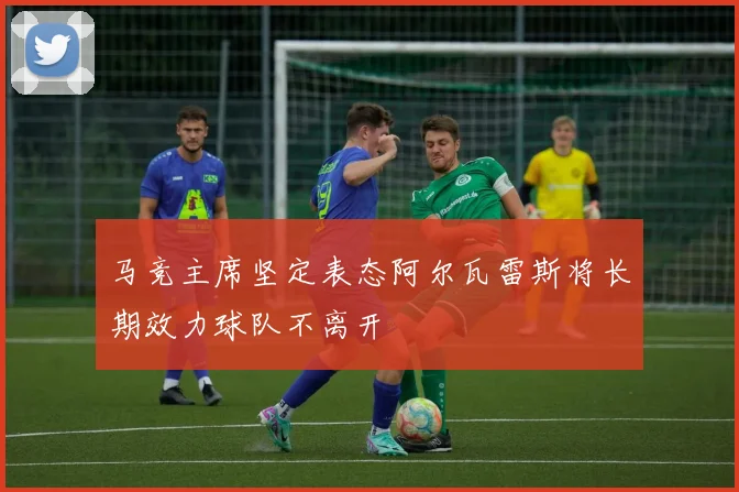 马竞主席坚定表态阿尔瓦雷斯将长期效力球队不离开
