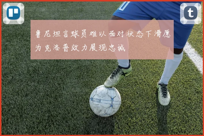 鲁尼坦言球员难以面对状态下滑愿为克洛普效力展现忠诚