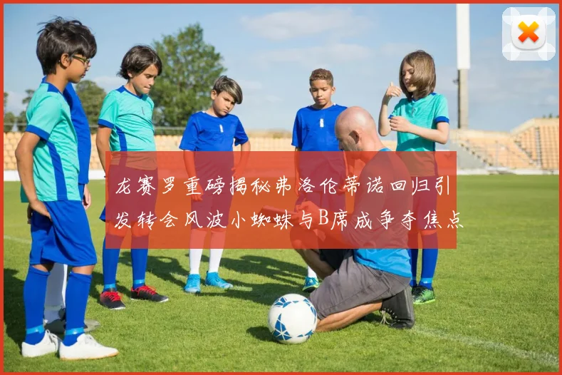 龙赛罗重磅揭秘弗洛伦蒂诺回归引发转会风波小蜘蛛与B席成争夺焦点